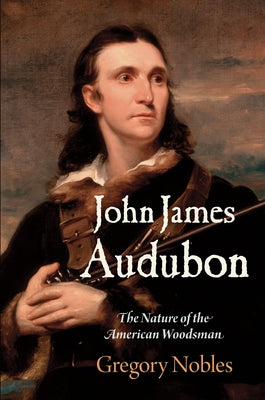 John James Audubon: The Nature of the American Woodsman by Nobles, Gregory