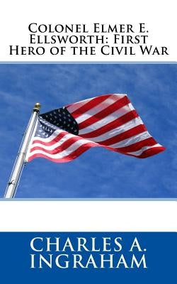 Colonel Elmer E. Ellsworth: First Hero of the Civil War by Ingraham, Charles A.