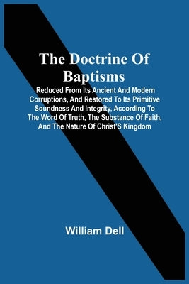 The Doctrine Of Baptisms: Reduced From Its Ancient And Modern Corruptions, And Restored To Its Primitive Soundness And Integrity, According To T by Dell, William