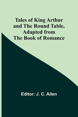 Tales of King Arthur and the Round Table, Adapted from the Book of Romance by Allen, J. C.