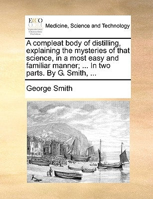 A compleat body of distilling, explaining the mysteries of that science, in a most easy and familiar manner; ... In two parts. By G. Smith, ... by Smith, George