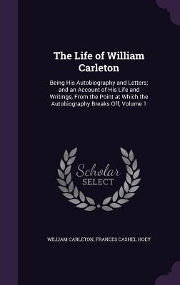 The Life of William Carleton: Being His Autobiography and Letters; and an Account of His Life and Writings, From the Point at Which the Autobiograph by Carleton, William