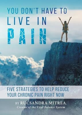 You Don't Have To Live In Pain: Five Strategies to Help Reduce Your Chronic Pain Right Now by Mitrea, Rucsandra