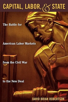 Capital, Labor, and State: The Battle for American Labor Markets from the Civil War to the New Deal by Robertson, David Brian