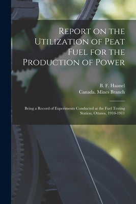 Report on the Utilization of Peat Fuel for the Production of Power [microform]: Being a Record of Experiments Conducted at the Fuel Testing Station, O by Haanel, B. F. (Benjamin F. ). 1877-1957