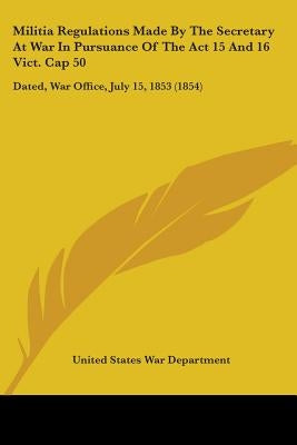 Militia Regulations Made By The Secretary At War In Pursuance Of The Act 15 And 16 Vict. Cap 50: Dated, War Office, July 15, 1853 (1854) by United States War Department