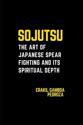 Sojutsu: The Art of Japanese Spear Fighting and Its Spiritual Depth: Unveiling the spear's role in combat and the discipline it demands. by Pedroza, Erakil Gamboa