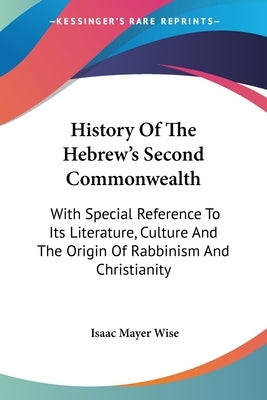 History Of The Hebrew's Second Commonwealth: With Special Reference To Its Literature, Culture And The Origin Of Rabbinism And Christianity by Wise, Isaac Mayer