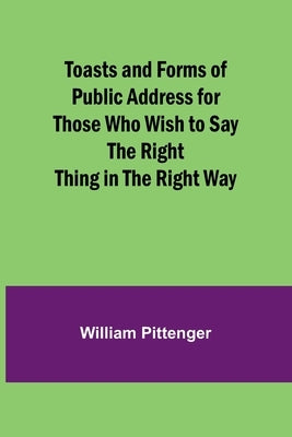 Toasts and Forms of Public Address for Those Who Wish to Say the Right Thing in the Right Way by Pittenger, William