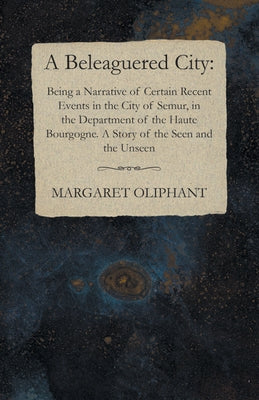 A Beleaguered City: Being a Narrative of Certain Recent Events in the City of Semur, in the Department of the Haute Bourgogne. A Story of the Seen and by Oliphant, Margaret