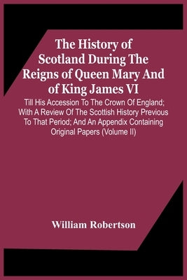 The History Of Scotland During The Reigns Of Queen Mary And Of King James Vi. Till His Accession To The Crown Of England; With A Review Of The Scottis by Robertson, William