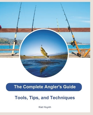 The Complete Angler's Guide: Tools, Tips, and Techniques by Huynh, Kiet