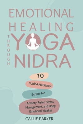 Emotional Healing Through Yoga Nidra: 10 Guided Meditation Scripts for Anxiety Relief, Stress Management, and Deep Emotional Healing by Parker, Callie