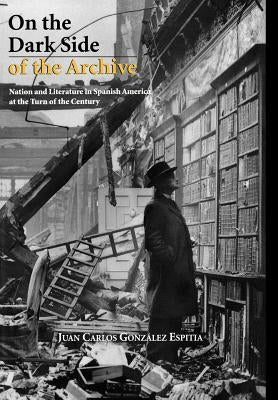 On the Dark Side of the Archive: Nation and Literature in Spanish America at the Turn of the Century by González Espitia, Juan Carlos