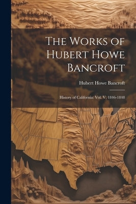 The Works of Hubert Howe Bancroft: History of California: vol. V, 1846-1848 by Bancroft, Hubert Howe