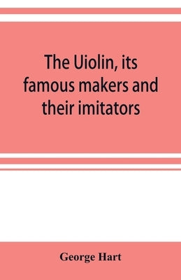 The Uiolin, its famous makers and their imitators by Hart, George