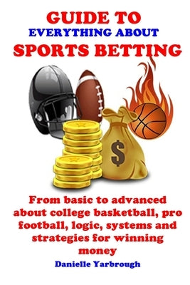 Guide to Everything about Sport Betting: From basic to advanced about college basketball, pro football, logic, systems and strategies for winning mone by Yarbrough, Danielle