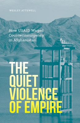 The Quiet Violence of Empire: How Usaid Waged Counterinsurgency in Afghanistan by Attewell, Wesley