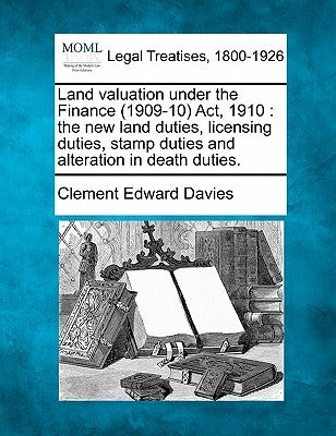 Land Valuation Under the Finance (1909-10) ACT, 1910: The New Land Duties, Licensing Duties, Stamp Duties and Alteration in Death Duties. by Davies, Clement Edward