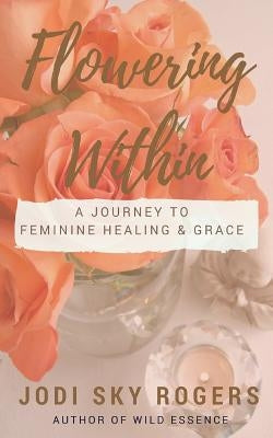 Flowering Within: A Journey to Feminine Healing & Grace by Rogers, Jodi Sky