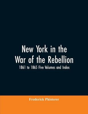 New York in the War of the Rebellion, 1861 to 1865 Five Volumes and Index by Phisterer, Frederick