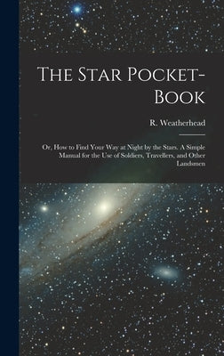 The Star Pocket-book; or, How to Find Your Way at Night by the Stars. A Simple Manual for the Use of Soldiers, Travellers, and Other Landsmen by Weatherhead, R. (Robert)