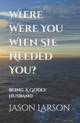 Where Were You When She Needed You?: Being A Godly Husband by Larson, Jason C.