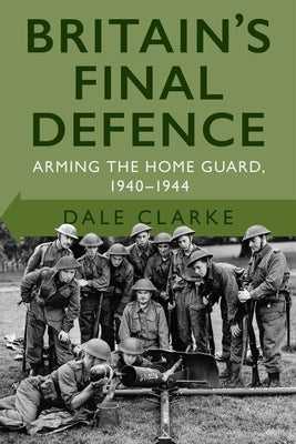 Britain's Final Defence: Arming the Home Guard 1940-1944 by Clarke, Dale