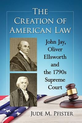 The Creation of American Law: John Jay, Oliver Ellsworth and the 1790s Supreme Court by Pfister, Jude M.