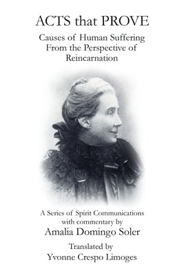 Acts That Prove Causes of Human Suffering from the Perspective of Reincarnation: A Series of Spirit Communications with Commentary by Amalia Domingo S by Limoges, Yvonne Crespo