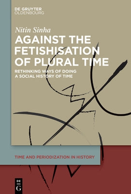 Against the Fetishisation of Plural Time: Rethinking Ways of Doing a Social History of Time by Sinha, Nitin