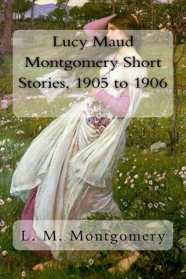 Lucy Maud Montgomery Short Stories, 1905 to 1906 by Montgomery, L. M.