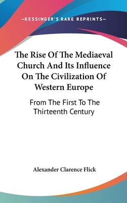 The Rise Of The Mediaeval Church And Its Influence On The Civilization Of Western Europe: From The First To The Thirteenth Century by Flick, Alexander Clarence