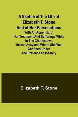 A Sketch of the Life of Elizabeth T. Stone and of Her Persecutions; With an Appendix of Her Treatment and Sufferings While in the Charlestown McLean A by Stone, Elizabeth