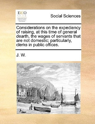 Considerations on the Expediency of Raising, at This Time of General Dearth, the Wages of Servants That Are Not Domestic; Particularly, Clerks in Publ by J. W.