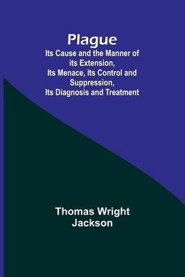 Plague; Its Cause and the Manner of its Extension, Its Menace, Its Control and Suppression, Its Diagnosis and Treatment by Jackson, Thomas Wright