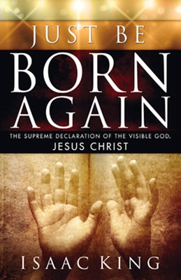 Just Be Born Again: The Supreme Declaration of the Visible God, Jesus Christ by King, Isaac