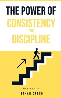 The Power of Consistency and Discipline: A Step-by-Step Guide to Building Habits That Drive Success and Personal Growth by Creed, Ethan