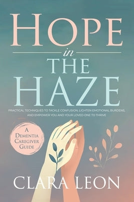 Hope in the Haze: A Dementia Caregiver Guide: Practical Techniques to Tackle Confusion, Lighten Emotional Burdens, and Empower You and Your Loved One by Leon, Clara