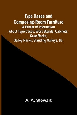 Type Cases and Composing-room Furniture A Primer of Information About Type Cases, Work Stands, Cabinets, Case Racks, Galley Racks, Standing Galleys, & by A. Stewart, A.
