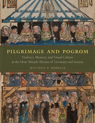 Pilgrimage and Pogrom: Violence, Memory, and Visual Culture at the Host-Miracle Shrines of Germany and Austria by Merback, Mitchell B.