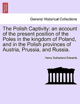 The Polish Captivity: An Account of the Present Position of the Poles in the Kingdom of Poland, and in the Polish Provinces of Austria, Prussia, and R by Edwards, Henry Sutherland