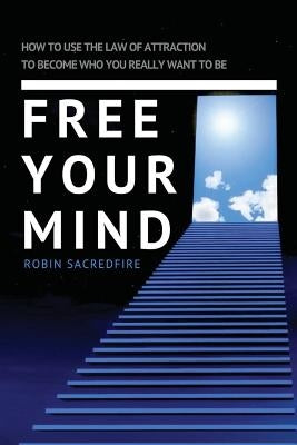 Free Your Mind: How to Use the Law of Attraction to Become Who You Really Want to Be by Sacredfire, Robin