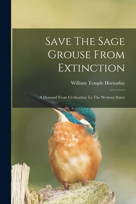 Save The Sage Grouse From Extinction: A Demand From Civilization To The Western States by Hornaday, William Temple
