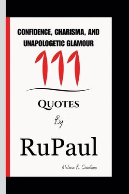 Confidence, Charisma, and Unapologetic Glamour: 111 Quotes By RuPaul by B. Quintana, Melissa