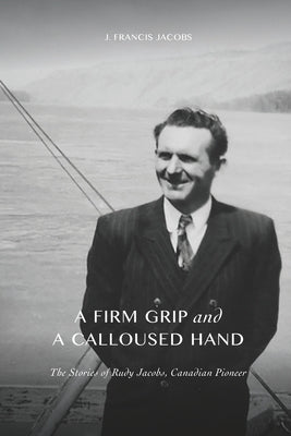 A Firm Grip and a Calloused Hand: The Stories of Rudy Jacobs, Canadian Pioneer by Jacobs, Elizabeth