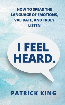 I Feel Heard: How to Speak the Language of Emotions, Validate, and Truly Listen by King, Patrick