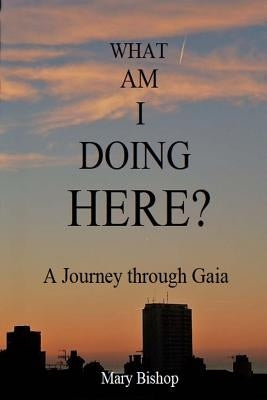 What Am I Doing Here?: A journey through Gaia by Bishop, Mary
