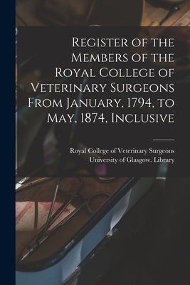 Register of the Members of the Royal College of Veterinary Surgeons From January, 1794, to May, 1874, Inclusive [electronic Resource] by Royal College of Veterinary Surgeons