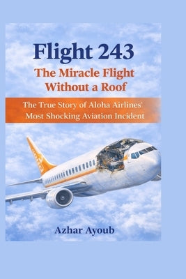 Flight 243: The Miracle Flight Without a Roof: The True Story of Aloha Airlines' Most Shocking Aviation Incident by Ayoub, Azhar